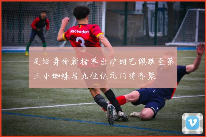 足坛身价新榜单出炉姆巴佩跌至第三小蜘蛛与九位亿元门将齐聚
