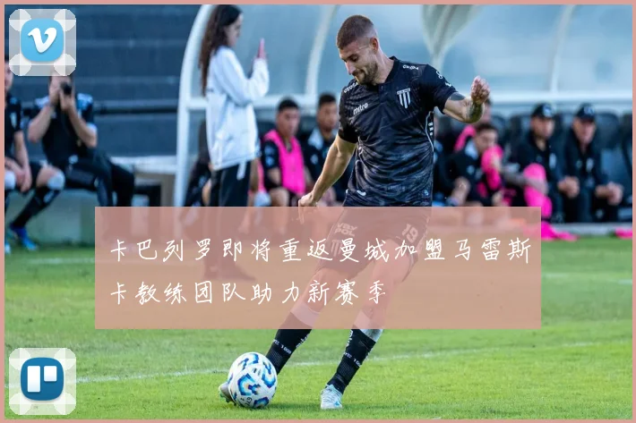 卡巴列罗即将重返曼城加盟马雷斯卡教练团队助力新赛季