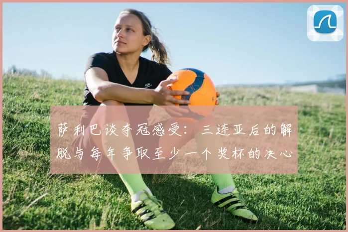 萨利巴谈夺冠感受：三连亚后的解脱与每年争取至少一个奖杯的决心