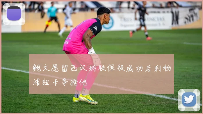 鲍文愿留西汉姆联保级成功后利物浦纽卡争抢他