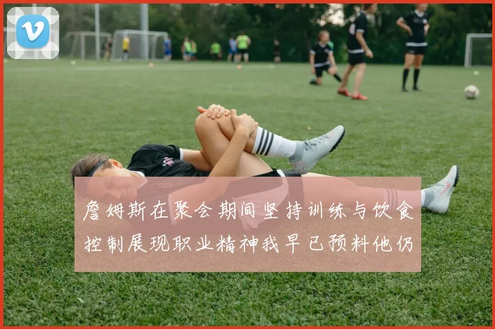 詹姆斯在聚会期间坚持训练与饮食控制展现职业精神我早已预料他仍将出战