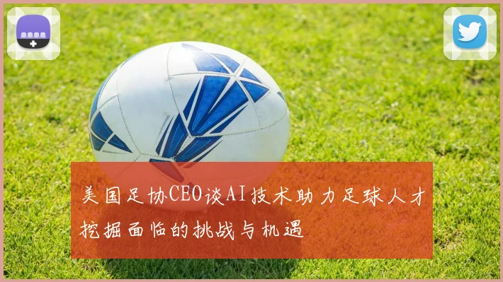 美国足协CEO谈AI技术助力足球人才挖掘面临的挑战与机遇