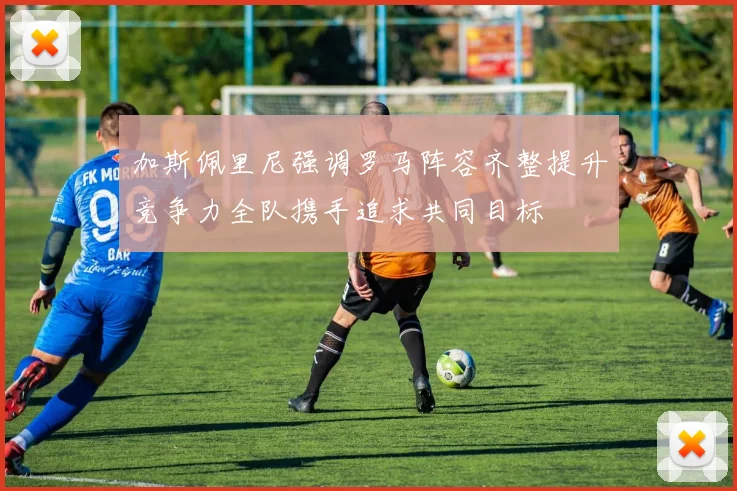 加斯佩里尼强调罗马阵容齐整提升竞争力全队携手追求共同目标