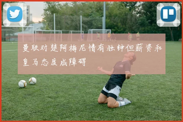 曼联对楚阿梅尼情有独钟但薪资和皇马态度成障碍