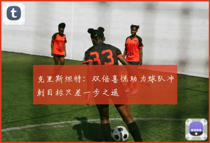 克里斯坦特：双倍喜悦助力球队冲刺目标只差一步之遥