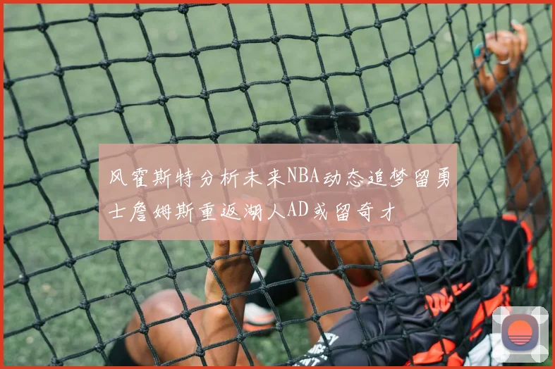 风霍斯特分析未来NBA动态追梦留勇士詹姆斯重返湖人AD或留奇才