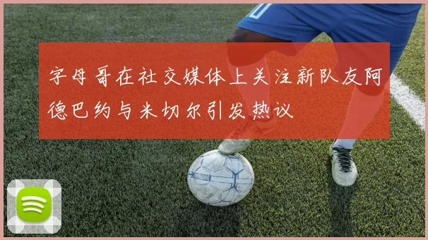 字母哥在社交媒体上关注新队友阿德巴约与米切尔引发热议