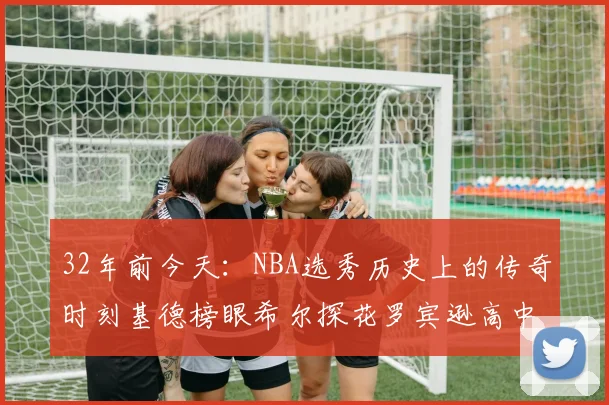 32年前今天：NBA选秀历史上的传奇时刻基德榜眼希尔探花罗宾逊高中状元回顾