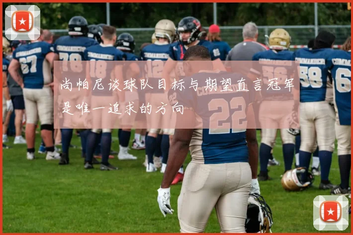 尚帕尼谈球队目标与期望直言冠军是唯一追求的方向