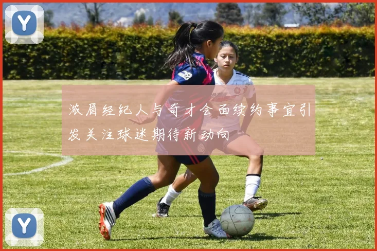 浓眉经纪人与奇才会面续约事宜引发关注球迷期待新动向
